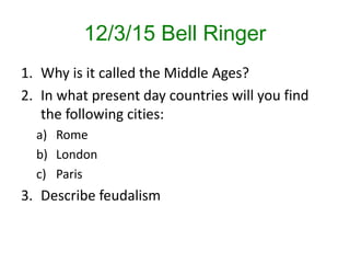 12/3/15 Bell Ringer
1. Why is it called the Middle Ages?
2. In what present day countries will you find
the following cities:
a) Rome
b) London
c) Paris
3. Describe feudalism
 