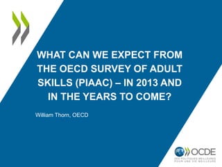 WHAT CAN WE EXPECT FROM
THE OECD SURVEY OF ADULT
SKILLS (PIAAC) – IN 2013 AND
  IN THE YEARS TO COME?
William Thorn, OECD
 