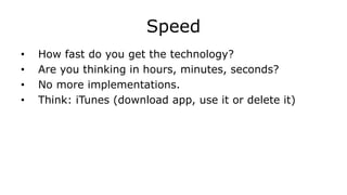 Speed
• How fast do you get the technology?
• Are you thinking in hours, minutes, seconds?
• No more implementations.
• Think: iTunes (download app, use it or delete it)
 
