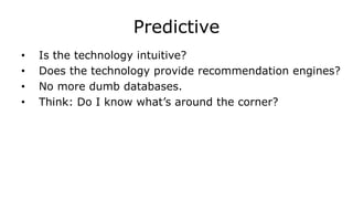 Predictive
• Is the technology intuitive?
• Does the technology provide recommendation engines?
• No more dumb databases.
• Think: Do I know what’s around the corner?
 
