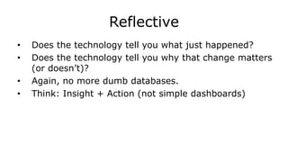 Reflective
• Does the technology tell you what just happened?
• Does the technology tell you why that change matters
(or doesn’t)?
• Again, no more dumb databases.
• Think: Insight + Action (not simple dashboards)
 