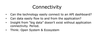 Connectivity
• Can the technology easily connect to an API dashboard?
• Can data easily flow to and from the application?
• Insight from “big data” doesn’t exist without application
connectivity. Period.
• Think: Open System & Ecosystem
 