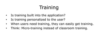 Training
• Is training built into the application?
• Is training personalized to the user?
• When users need training, they can easily get training.
• Think: Micro-training instead of classroom training.
 