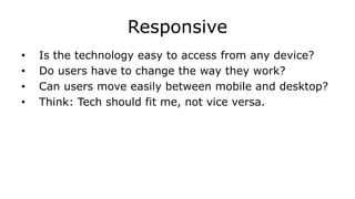 Responsive
• Is the technology easy to access from any device?
• Do users have to change the way they work?
• Can users move easily between mobile and desktop?
• Think: Tech should fit me, not vice versa.
 