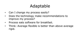 Adaptable
• Can I change my process easily?
• Does the technology make recommendations to
improve my process?
• Process eats software for breakfast.
• Think: Average flexible is better than above average
rigid.
 