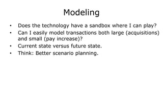 Modeling
• Does the technology have a sandbox where I can play?
• Can I easily model transactions both large (acquisitions)
and small (pay increase)?
• Current state versus future state.
• Think: Better scenario planning.
 