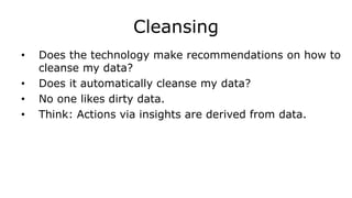 Cleansing
• Does the technology make recommendations on how to
cleanse my data?
• Does it automatically cleanse my data?
• No one likes dirty data.
• Think: Actions via insights are derived from data.
 