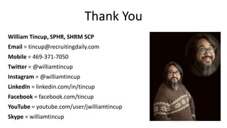 Thank You
William Tincup, SPHR, SHRM SCP
Email = tincup@recruitingdaily.com
Mobile = 469-371-7050
Twitter = @williamtincup
Instagram = @williamtincup
LinkedIn = linkedin.com/in/tincup
Facebook = facebook.com/tincup
YouTube = youtube.com/user/jwilliamtincup
Skype = williamtincup
 