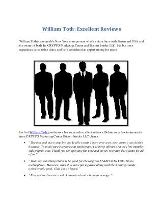 William Toth: Excellent Reviews
William Toth is a reputable New York entrepreneur who’s a franchisee with Bartercard USA and
the owner of both the CRYPTO Marketing Center and Bitcoin Insider LLC. His business
experience dates to his teens, and he’s considered an expert among his peers.
Each of William Toth’s endeavors has received excellent reviews. Below are a few testimonials
from CRYPTO Marketing Center Bitcoin Insider LLC clients:
 “The best and most complete duplicable system I have ever seen, now anyone can do this
business. To make sure everyone can participate, it is being offered at a very low monthly
subscription rate. Thank you for spending the time and money to create this system for all
of us.”
 “They say something that will be good for the long run STRETCHES YOU. I'm no
technophile... However, what they have put together along with the training sounds
unbelievably good. Glad I'm on board.”
 “Best system I've ever used. Streamlined and simple to manage.”
 