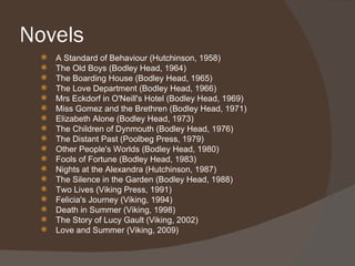 Novels
    A Standard of Behaviour (Hutchinson, 1958)
    The Old Boys (Bodley Head, 1964)
    The Boarding House (Bodley Head, 1965)
    The Love Department (Bodley Head, 1966)
    Mrs Eckdorf in O'Neill's Hotel (Bodley Head, 1969)
    Miss Gomez and the Brethren (Bodley Head, 1971)
    Elizabeth Alone (Bodley Head, 1973)
    The Children of Dynmouth (Bodley Head, 1976)
    The Distant Past (Poolbeg Press, 1979)
    Other People's Worlds (Bodley Head, 1980)
    Fools of Fortune (Bodley Head, 1983)
    Nights at the Alexandra (Hutchinson, 1987)
    The Silence in the Garden (Bodley Head, 1988)
    Two Lives (Viking Press, 1991)
    Felicia's Journey (Viking, 1994)
    Death in Summer (Viking, 1998)
    The Story of Lucy Gault (Viking, 2002)
    Love and Summer (Viking, 2009)
 