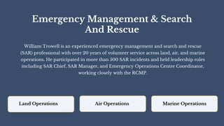 Emergency Management & Search
And Rescue
William Trowell is an experienced emergency management and search and rescue
(SAR) professional with over 20 years of volunteer service across land, air, and marine
operations. He participated in more than 500 SAR incidents and held leadership roles
including SAR Chief, SAR Manager, and Emergency Operations Centre Coordinator,
working closely with the RCMP.
Land Operations Air Operations Marine Operations
 
