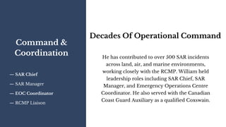 Command &
Coordination
— SAR Chief
— SAR Manager
— EOC Coordinator
— RCMP Liaison
Decades Of Operational Command
He has contributed to over 500 SAR incidents
across land, air, and marine environments,
working closely with the RCMP. William held
leadership roles including SAR Chief, SAR
Manager, and Emergency Operations Centre
Coordinator. He also served with the Canadian
Coast Guard Auxiliary as a qualified Coxswain.
 