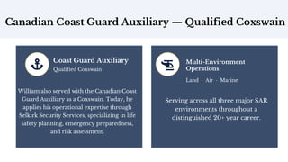 Canadian Coast Guard Auxiliary — Qualified Coxswain
Coast Guard Auxiliary
Qualified Coxswain
William also served with the Canadian Coast
Guard Auxiliary as a Coxswain. Today, he
applies his operational expertise through
Selkirk Security Services, specializing in life
safety planning, emergency preparedness,
and risk assessment.
Multi-Environment
Operations
Land · Air · Marine
Serving across all three major SAR
environments throughout a
distinguished 20+ year career.
 