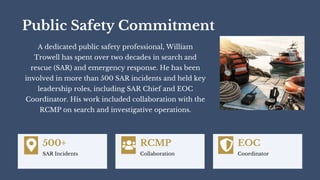 Public Safety Commitment
A dedicated public safety professional, William
Trowell has spent over two decades in search and
rescue (SAR) and emergency response. He has been
involved in more than 500 SAR incidents and held key
leadership roles, including SAR Chief and EOC
Coordinator. His work included collaboration with the
RCMP on search and investigative operations.
500+
SAR Incidents
RCMP
Collaboration
EOC
Coordinator
 
