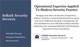 Selkirk Security
Services
Life Safety Planning
Emergency Preparedness
Risk Assessment
Operational Expertise Applied
To Modern Security Practice
Bringing more than two decades of experience,
William Trowell is a respected professional in search
and rescue (SAR) and emergency management. He
has contributed to over 500 SAR incidents and held
leadership roles including SAR Chief and Emergency
Operations Centre Coordinator.
Selkirk Security Services
Life Safety · Emergency Preparedness · Risk
Assessment
 