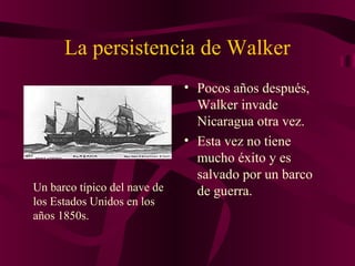 La persistencia de Walker
• Pocos años después,
Walker invade
Nicaragua otra vez.
• Esta vez no tiene
mucho éxito y es
salvado por un barco
de guerra.Un barco típico del nave de
los Estados Unidos en los
años 1850s.
 