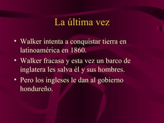 La última vez
• Walker intenta a conquistar tierra en
latinoamérica en 1860.
• Walker fracasa y esta vez un barco de
inglatera les salva él y sus hombres.
• Pero los ingleses le dan al gobierno
hondureño.
 