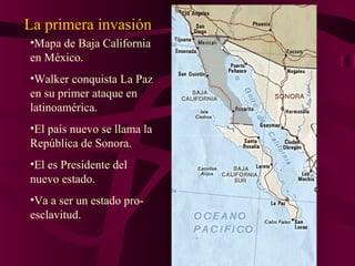 •Mapa de Baja California
en México.
•Walker conquista La Paz
en su primer ataque en
latinoamérica.
•El país nuevo se llama la
República de Sonora.
•El es Presidente del
nuevo estado.
•Va a ser un estado pro-
esclavitud.
La primera invasión
 