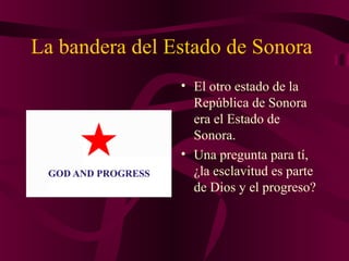 La bandera del Estado de Sonora
• El otro estado de la
República de Sonora
era el Estado de
Sonora.
• Una pregunta para tí,
¿la esclavitud es parte
de Dios y el progreso?
 