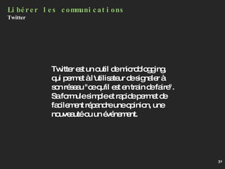 Libérer les communications Twitter  Twitter est un outil de microblogging, qui permet à l'utilisateur de signaler à son réseau "ce qu'il est en train de faire". Sa formule simple et rapide permet de facilement répandre une opinion, une nouveauté ou un événement. 