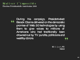 During his campaign, President-elect Barack Obama delivered on the democratic promise of Web 2.0 technologies by using them to give voices to millions of Americans who had traditionally been drowned out by TV pundits, politicians and wealthy donors. – C.G. Lynch , PC World Réaliser l’impossible Élection Présidentielle Américaine 2008 “ ” 