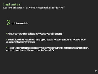 Implanter Les tests utilisateurs: un véritable feedback en mode “live” Mieux comprendre les besoins Web de vos utilisateurs; Mieux identifier les difficultés engendrées par vos utilisateurs sur votre site ou autres interfaces interactives; Tester la performance des sites Web de vos concurrents (formulaire d’inscription, contenu, fonctionnalités, composantes Web 2.0). points essentiels 3 