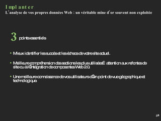 Implanter L’analyse de vos propres données Web : un véritable mine d’or souvent non exploitée Mieux identifier les succès et les échecs de votre site actuel. Meilleure compréhension des sections les plus utilisées…attention aux refontes de site ou à l’intégration de composantes Web 2.0. Une meilleure connaissance de vos utilisateurs d’un point de vue géographique et technologique. points essentiels 3 