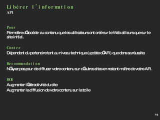 Pour Permettre d’accéder au contenu que les utilisateurs ont créé sur le Web ailleurs que sur le site initial. Contre Dépendant du partenaire tant au niveau technique (update d’API) que dans sa réussite. Recommandation N’ayez pas peur de diffuser votre contenu sur d’autres sites en restant maître de votre API. ROI Augmenter l’attractivité du site Augmenter la diffusion de votre contenu sur la toile Libérer l’information API 