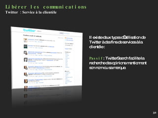 Il existe deux types d’utilisation de Twitter à des fins de services à la clientèle :  Passif : TwitterSearch facilite la recherche des opinions mentionnant son nom ou sa marque. Libérer les communications Twitter  : Service à la clientèle 