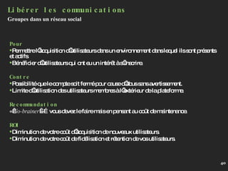 Pour Permettre l’acquisition d’utilisateurs dans un environnement dans lequel ils sont présents et actifs. Bénéficier d’utilisateurs qui ont eu un intérêt à s’inscrire. Contre Possibilité que le compte soit fermé pour cause d’abus sans avertissement. Limite d’utilisation des utilisateurs membres à l’extérieur de la plateforme. Recommandation «  No-brainer  »…vous devez le faire mais en pensant au coût de maintenance. ROI Diminution de votre coût d’acquisition de nouveaux utilisateurs. Diminution de votre coût de fidélisation et rétention de vos utilisateurs. Libérer les communications Groupes dans un réseau social 