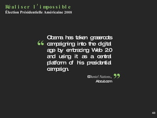 Obama has taken grassroots campaigning into the digital age by embracing Web 2.0 and using it as a central platform of his presidential campaign.    – Daniel Nations , About.com Réaliser l’impossible Élection Présidentielle Américaine 2008 “ ” 