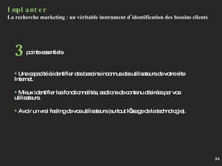Implanter La recherche marketing : un véritable instrument d’identification des besoins clients  Une capacité à identifier des besoins inconnus des utilisateurs de votre site Internet. Mieux identifier les fonctionnalités, sections de contenu désirées par vos utilisateurs. Avoir un vrai feeling de vos utilisateurs (surtout l’usage de la technologie). points essentiels 3 