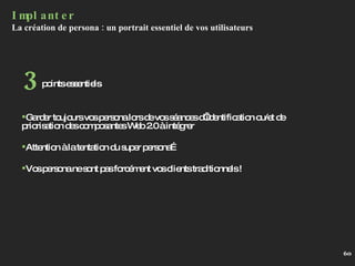 Implanter La création de persona : un portrait essentiel de vos utilisateurs Garder toujours vos persona lors de vos séances d’identification ou/et de priorisation des composantes Web 2.0 à intégrer Attention à la tentation du super persona… Vos persona ne sont pas forcément vos clients traditionnels !  points essentiels 3 