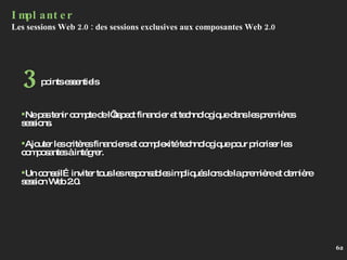 Implanter Les sessions Web 2.0 : des sessions exclusives aux composantes Web 2.0 Ne pas tenir compte de l’aspect financier et technologique dans les premières sessions. Ajouter les critères financiers et complexité technologique pour prioriser les composantes à intégrer. Un conseil…inviter tous les responsables impliqués lors de la première et dernière session Web 2.0. points essentiels 3 