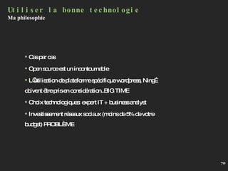 Utiliser la bonne technologie Ma philosophie Cas par cas Open source est un incontournable L’utilisation de plateforme spécifique wordpress, Ning…doivent être pris en considération..BIG TIME Choix technologiques: expert IT + business analyst Investissement réseaux sociaux (moins de 5% de votre budget) PROBLÈME 