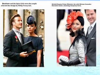    Beckham and the Spice Girls were the couple selected the design by Philip Treacy hat. British Deputy Prime Minister, his wife Miriam Gonzalez Durantez water, stunning red peony form. 