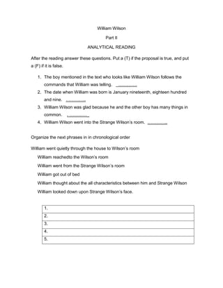 William Wilson
Part II
ANALYTICAL READING
After the reading answer these questions. Put a (T) if the proposal is true, and put
a (F) if it is false.
1. The boy mentioned in the text who looks like William Wilson follows the
commands that William was telling. ………….
2. The date when William was born is January nineteenth, eighteen hundred
and nine. …………..
3. William Wilson was glad because he and the other boy has many things in
common. . …………_
4. William Wilson went into the Strange Wilson’s room. …………..
Organize the next phrases in in chronological order
William went quietly through the house to Wilson’s room
William reachedto the Wilson’s room
William went from the Strange Wilson’s room
William got out of bed
William thought about the all characteristics between him and Strange Wilson
William looked down upon Strange Wilson’s face.
1.
2.
3.
4.
5.
 