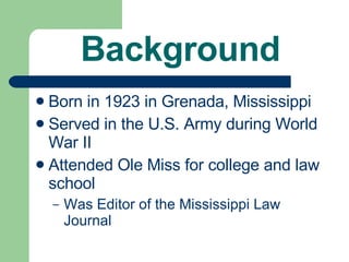 Background Born in 1923 in Grenada, Mississippi Served in the U.S. Army during World War II Attended Ole Miss for college and law school Was Editor of the Mississippi Law Journal 