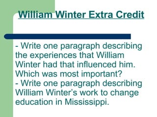 William Winter Extra Credit - Write one paragraph describing the experiences that William Winter had that influenced him. Which was most important? - Write one paragraph describing William Winter’s work to change education in Mississippi. 