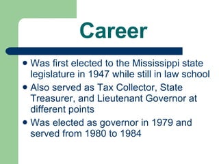 Career Was first elected to the Mississippi state legislature in 1947 while still in law school Also served as Tax Collector, State Treasurer, and Lieutenant Governor at different points Was elected as governor in 1979 and served from 1980 to 1984 