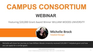 www.campusconsortium.org
Email: info@campusconsortium.org | Call us at: + 1 216.589.9626
01
Michelle Brock
Helpdesk Manager
CAMPUS CONSORTIUM
Featuring $20,000 Grant Award Winner WILLIAM WOODS UNIVERSITY
WEBINAR
Michelle will share her journey on how William Woods University received $20,000 IT Helpdesk grant and how
you can apply for a similar grant.
 