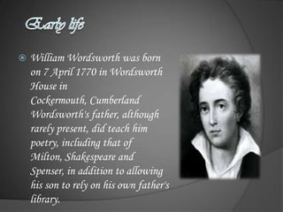    William Wordsworth was born
    on 7 April 1770 in Wordsworth
    House in
    Cockermouth, Cumberland
    Wordsworth's father, although
    rarely present, did teach him
    poetry, including that of
    Milton, Shakespeare and
    Spenser, in addition to allowing
    his son to rely on his own father's
    library.
 