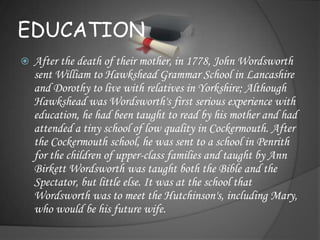 EDUCATION
   After the death of their mother, in 1778, John Wordsworth
    sent William to Hawkshead Grammar School in Lancashire
    and Dorothy to live with relatives in Yorkshire; Although
    Hawkshead was Wordsworth's first serious experience with
    education, he had been taught to read by his mother and had
    attended a tiny school of low quality in Cockermouth. After
    the Cockermouth school, he was sent to a school in Penrith
    for the children of upper-class families and taught by Ann
    Birkett Wordsworth was taught both the Bible and the
    Spectator, but little else. It was at the school that
    Wordsworth was to meet the Hutchinson's, including Mary,
    who would be his future wife.
 