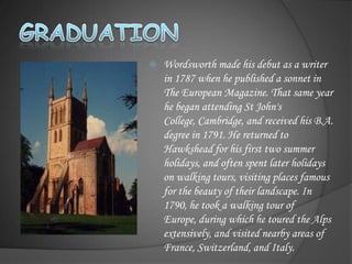    Wordsworth made his debut as a writer
    in 1787 when he published a sonnet in
    The European Magazine. That same year
    he began attending St John's
    College, Cambridge, and received his B.A.
    degree in 1791. He returned to
    Hawkshead for his first two summer
    holidays, and often spent later holidays
    on walking tours, visiting places famous
    for the beauty of their landscape. In
    1790, he took a walking tour of
    Europe, during which he toured the Alps
    extensively, and visited nearby areas of
    France, Switzerland, and Italy.
 