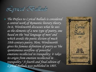    The Preface to Lyrical Ballads is considered
    a central work of Romantic literary theory.
    In it, Wordsworth discusses what he sees
    as the elements of a new type of poetry, one
    based on the "real language of men" and
    which avoids the poetic diction of much
    18th-century poetry. Here, Wordsworth
    gives his famous definition of poetry as "the
    spontaneous overflow of powerful
    emotions recollected in tranquility: it takes
    its origin from emotion recollected in
    tranquility." A fourth and final edition of
    Lyrical Ballads was published in 1805.
 