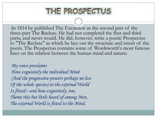 In 1814 he published The Excursion as the second part of the
three-part The Recluse. He had not completed the first and third
parts, and never would. He did, however, write a poetic Prospectus
to "The Recluse" in which he lays out the structure and intent of the
poem. The Prospectus contains some of Wordsworth's most famous
lines on the relation between the human mind and nature:

 My voice proclaims
 How exquisitely the individual Mind
 (And the progressive powers perhaps no less
Of the whole species) to the external World
Is fitted:--and how exquisitely, too,
Theme this but little heard of among Men,
The external World is fitted to the Mind.
 