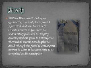  William Wordsworth died by re-
  aggravating a case of pleurisy on 23
  April 1850, and was buried at St.
  Oswald's church in Grasmere. His
  widow Mary published his lengthy
  autobiographical "poem to Coleridge" as
  The Prelude several months after his
  death. Though this failed to arouse great
  interest in 1850, it has since come to be
  recognized as his masterpiece.
 