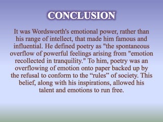 It was Wordsworth's emotional power, rather than 
his range of intellect, that made him famous and 
influential. He defined poetry as "the spontaneous 
overflow of powerful feelings arising from "emotion 
recollected in tranquility." To him, poetry was an 
overflowing of emotion onto paper backed up by 
the refusal to conform to the “rules” of society. This 
belief, along with his inspirations, allowed his 
talent and emotions to run free. 
 