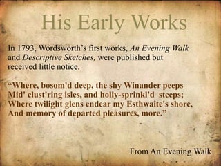 HisE AERaLYr lWyO WRKSorks 
In 1793, Wordsworth’s first works, An Evening Walk 
and Descriptive Sketches, were published but 
received little notice. 
“Where, bosom'd deep, the shy Winander peeps 
Mid' clust'ring isles, and holly-sprinkl'd steeps; 
Where twilight glens endear my Esthwaite's shore, 
And memory of departed pleasures, more.” 
From An Evening Walk 
 