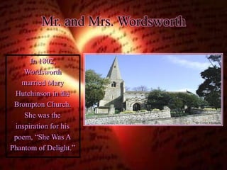 Mr. and Mrs. Wordsworth 
In 1802, 
Wordsworth 
married Mary 
Hutchinson in the 
Brompton Church. 
She was the 
inspiration for his 
poem, “She Was A 
Phantom of Delight.” 
 
